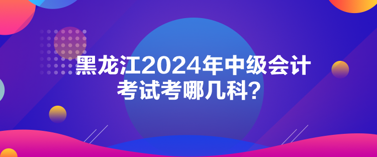 黑龍江2024年中級會計考試考哪幾科？