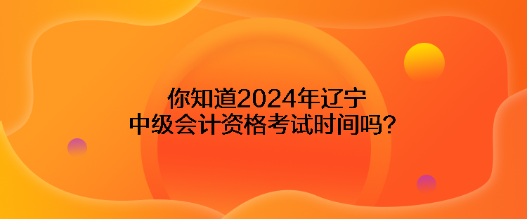 你知道2024年遼寧中級會計資格考試時間嗎？