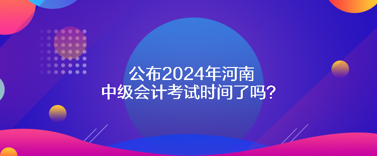 公布2024年河南中級會計考試時間了嗎？