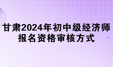 甘肅2024年初中級(jí)經(jīng)濟(jì)師報(bào)名資格審核方式