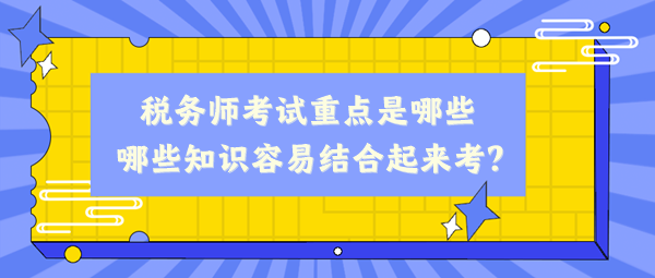 稅務(wù)師考試重點是哪些、哪些知識容易結(jié)合起來考？