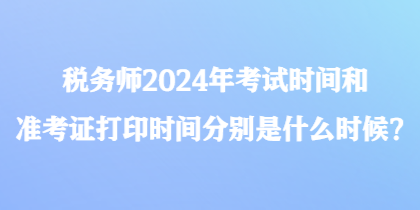 稅務師2024年考試時間和準考證打印時間分別是什么時候？