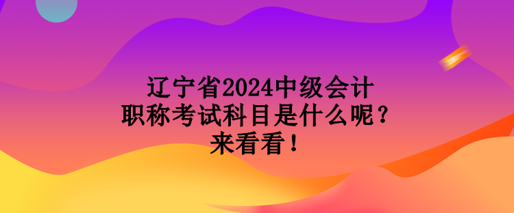 遼寧省2024中級會計職稱考試科目是什么呢？來看看！