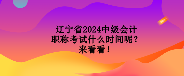 遼寧省2024中級會計職稱考試什么時間呢？來看看！