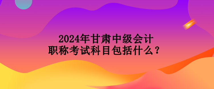 2024年甘肅中級會計職稱考試科目包括什么？