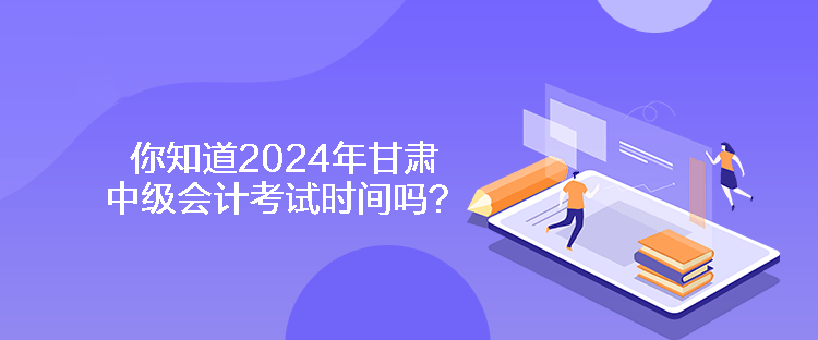 你知道2024年甘肅中級會計考試時間嗎？