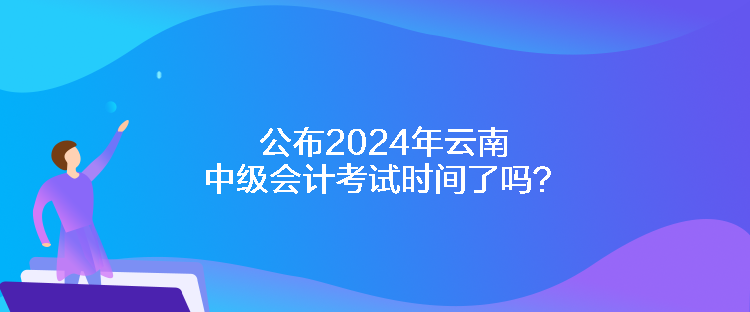 公布2024年云南中級(jí)會(huì)計(jì)考試時(shí)間了嗎？