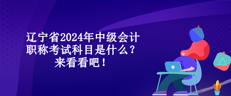 遼寧省2024年中級會計職稱考試科目是什么？來看看吧！