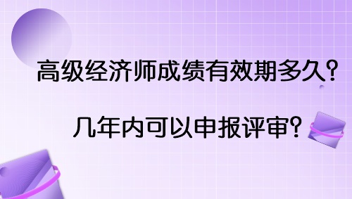 高級經濟師成績有效期多久？幾年內可以申報評審？