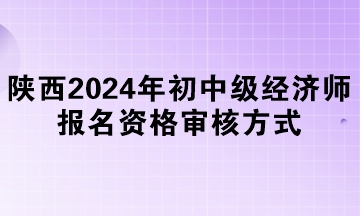 陜西2024年初中級經(jīng)濟師報名資格審核方式