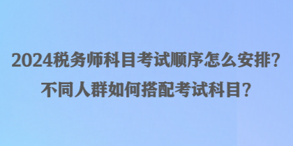 2024稅務(wù)師科目考試順序怎么安排？不同人群如何搭配考試科目？