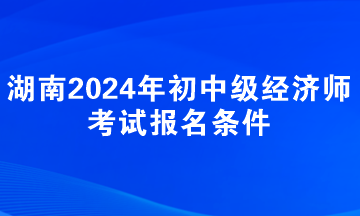 湖南2024年初中級(jí)經(jīng)濟(jì)師考試報(bào)名條件