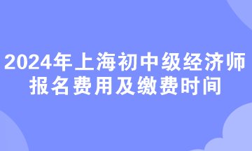 2024年上海初中級經(jīng)濟(jì)師報(bào)名費(fèi)用及繳費(fèi)時間