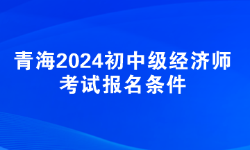 青海2024初中級(jí)經(jīng)濟(jì)師考試報(bào)名條件