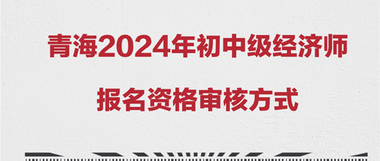 青海2024年初中級經(jīng)濟(jì)師報名資格審核方式