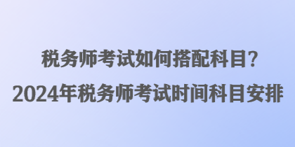 稅務(wù)師考試如何搭配科目？2024年稅務(wù)師考試時間科目安排