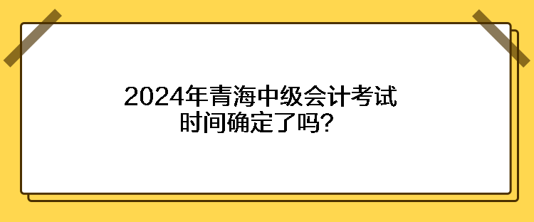 2024年青海中級(jí)會(huì)計(jì)考試時(shí)間確定了嗎？