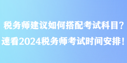 稅務(wù)師建議如何搭配考試科目？速看2024稅務(wù)師考試時(shí)間安排！