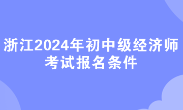 浙江2024年初中級(jí)經(jīng)濟(jì)師考試報(bào)名條件