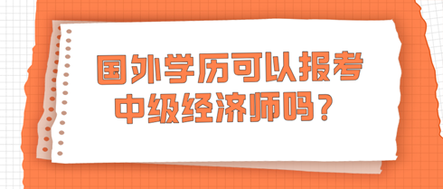 國外學(xué)歷可以報考中級經(jīng)濟師嗎？學(xué)信網(wǎng)查不到怎么辦？