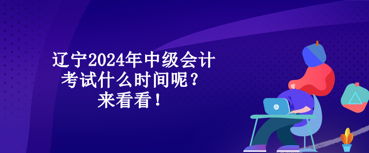 遼寧2024年中級會計考試什么時間呢？來看看！