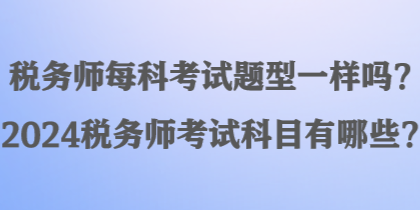 稅務(wù)師每科考試題型一樣嗎？2024稅務(wù)師考試科目有哪些？