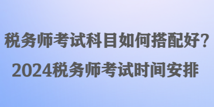 稅務(wù)師考試科目如何搭配好？2024稅務(wù)師考試時(shí)間安排