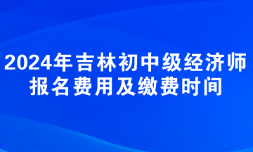 2024年吉林初中級經(jīng)濟師報名費用及繳費時間