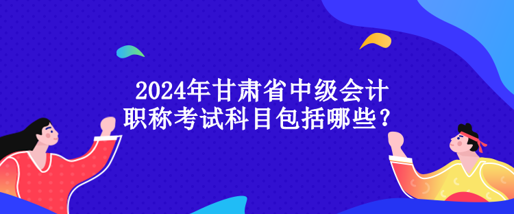 2024年甘肅省中級(jí)會(huì)計(jì)職稱考試科目包括哪些？