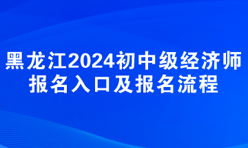 黑龍江2024年初中級(jí)經(jīng)濟(jì)師報(bào)名入口及報(bào)名流程