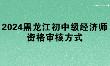 2024年黑龍江初中級(jí)經(jīng)濟(jì)師資格審核方式