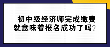 初中級經(jīng)濟師完成繳費就意味著報名成功了嗎？