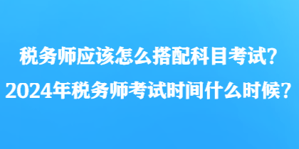 稅務(wù)師應(yīng)該怎么搭配科目考試？2024年稅務(wù)師考試時間什么時候？