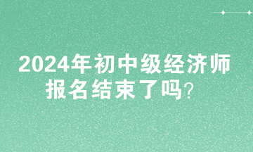 2024年初中級經(jīng)濟師報名結(jié)束了嗎？