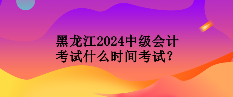 黑龍江2024中級會計考試什么時間考試？