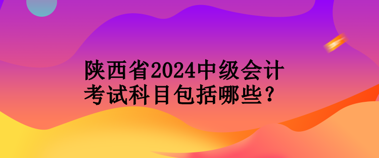 陜西省2024中級會計考試科目包括哪些？