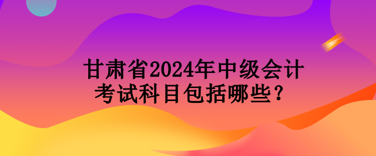 甘肅省2024年中級會計考試科目包括哪些？