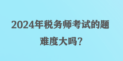 2024年稅務師考試的題難度大嗎？