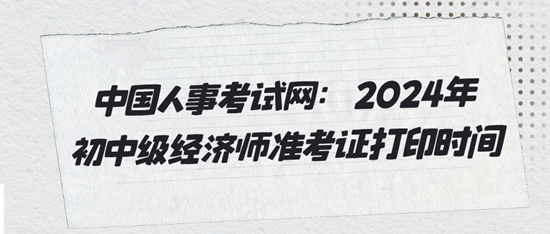 中國人事考試網(wǎng)：2024年初中級經(jīng)濟師準考證打印時間