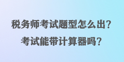 稅務(wù)師考試題型怎么出？考試能帶計算器嗎？