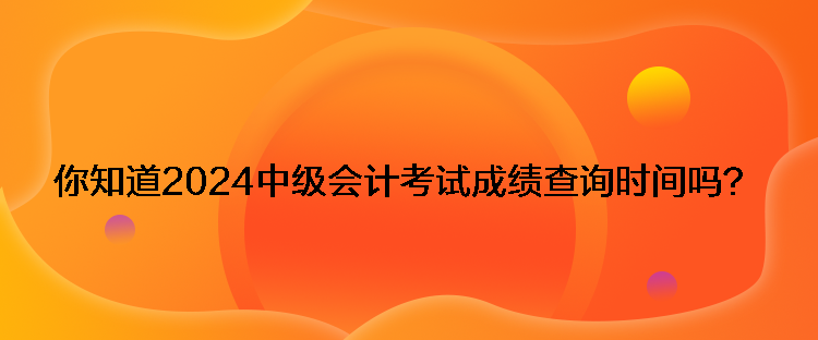 你知道2024中級會計考試成績查詢時間嗎？