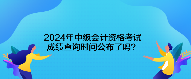 2024年中級(jí)會(huì)計(jì)資格考試成績(jī)查詢時(shí)間公布了嗎？