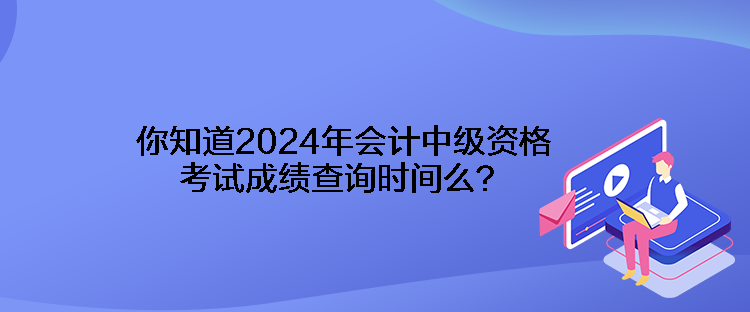 你知道2024年會計中級資格考試成績查詢時間么？