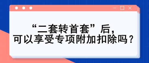 “二套轉(zhuǎn)首套”后，可以享受專(zhuān)項(xiàng)附加扣除嗎？