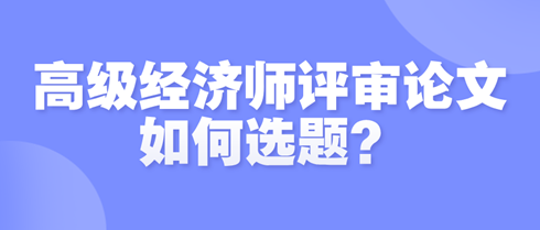 高級經(jīng)濟師評審論文如何選題？選題時需遵循哪些原則？