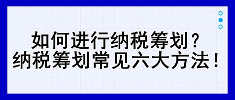 如何進(jìn)行納稅籌劃？納稅籌劃常見六大方法！