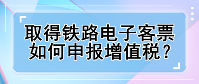 取得鐵路電子客票如何申報增值稅？