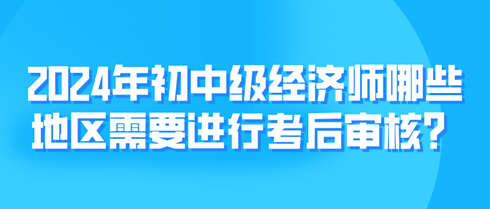 2024年初中級(jí)經(jīng)濟(jì)師哪些地區(qū)需要進(jìn)行考后審核？