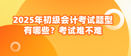 2025年初級會計考試題型有哪些？考試難不難