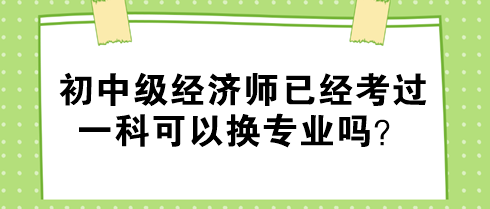 初中級經(jīng)濟師已經(jīng)考過一科可以換專業(yè)嗎？